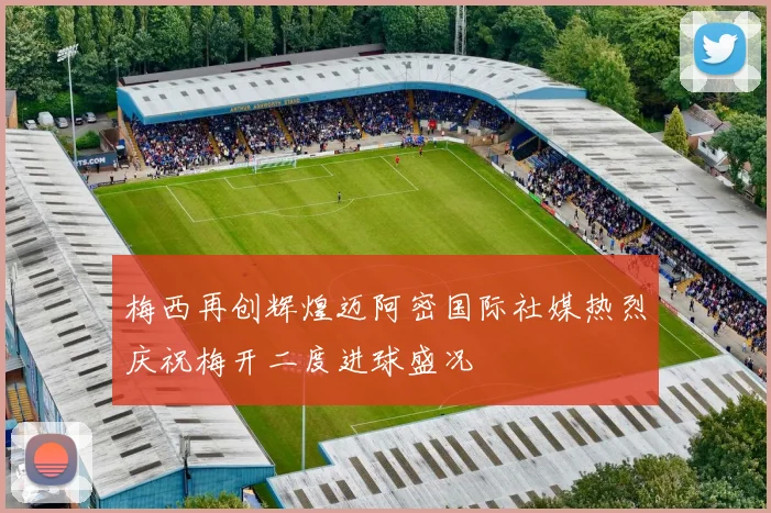 梅西再创辉煌迈阿密国际社媒热烈庆祝梅开二度进球盛况