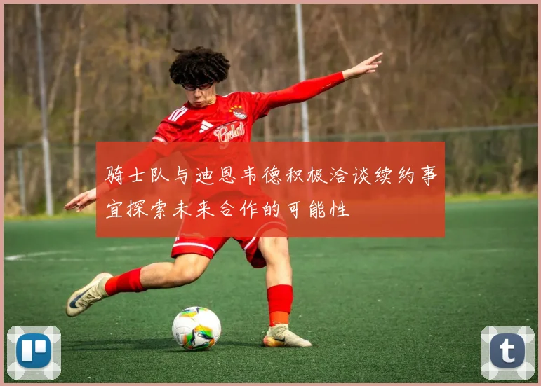 骑士队与迪恩韦德积极洽谈续约事宜探索未来合作的可能性