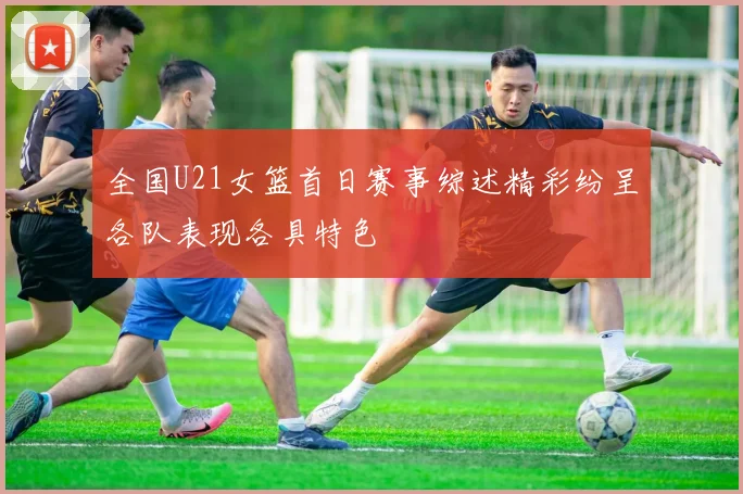 全国U21女篮首日赛事综述精彩纷呈各队表现各具特色