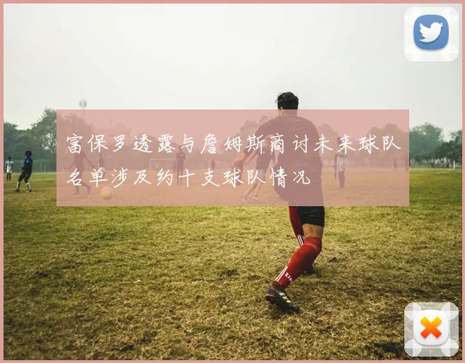 富保罗透露与詹姆斯商讨未来球队名单涉及约十支球队情况