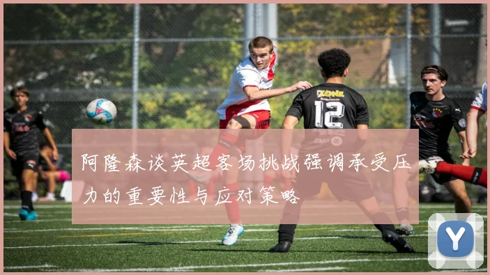 阿隆森谈英超客场挑战强调承受压力的重要性与应对策略