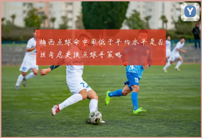 梅西点球命中率低于平均水平是否该考虑更换点球手策略