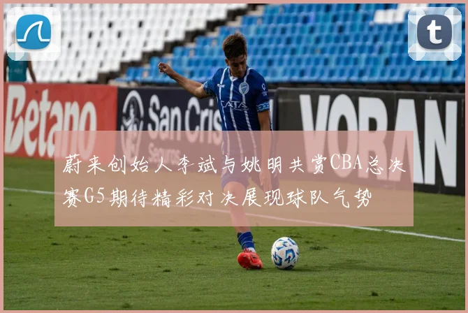 蔚来创始人李斌与姚明共赏CBA总决赛G5期待精彩对决展现球队气势