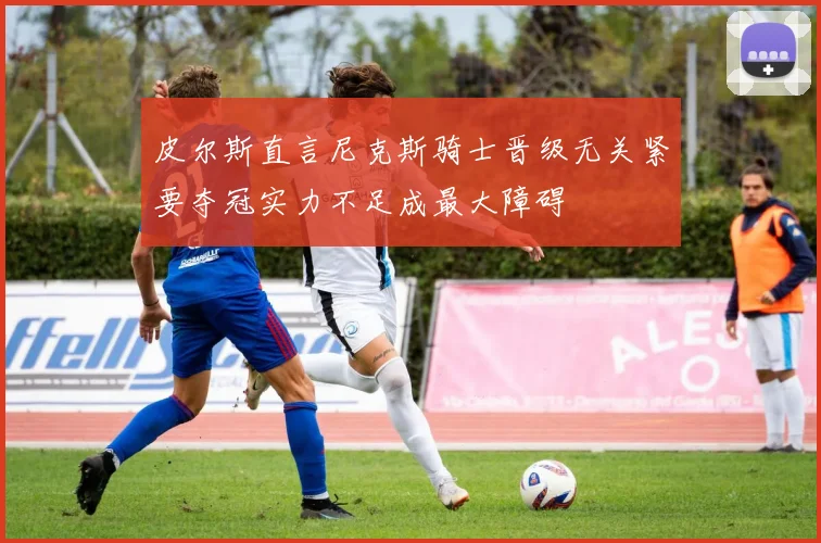 皮尔斯直言尼克斯骑士晋级无关紧要夺冠实力不足成最大障碍