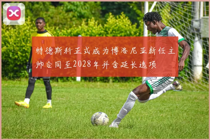 特德斯科正式成为博洛尼亚新任主帅合同至2028年并含延长选项